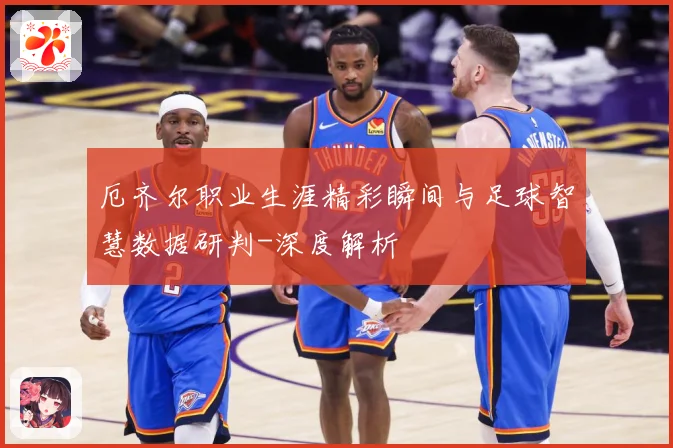 厄齐尔职业生涯精彩瞬间与足球智慧数据研判-深度解析