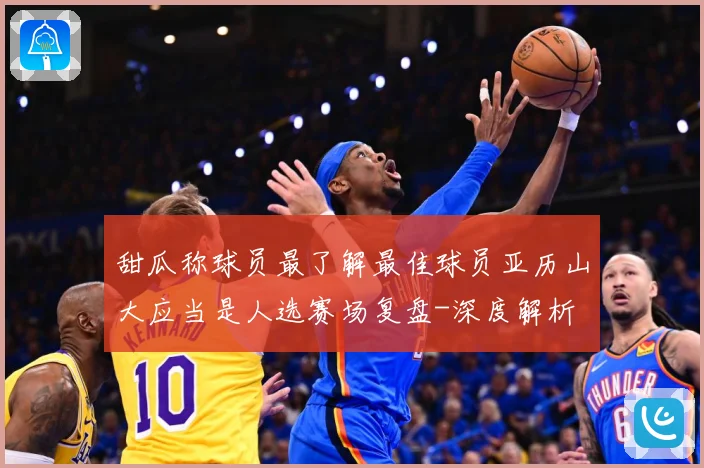 甜瓜称球员最了解最佳球员亚历山大应当是人选赛场复盘-深度解析