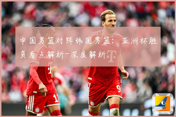 中国男篮对阵韩国男篮：亚洲杯胜负看点解析-深度解析