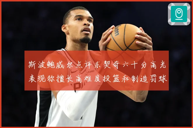斯波鲍威尔点评东契奇六十分高光表现称擅长高难度投篮和制造罚球赛场复盘-深度解析