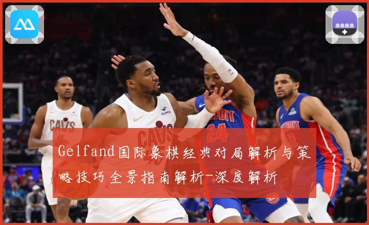 Gelfand国际象棋经典对局解析与策略技巧全景指南解析-深度解析