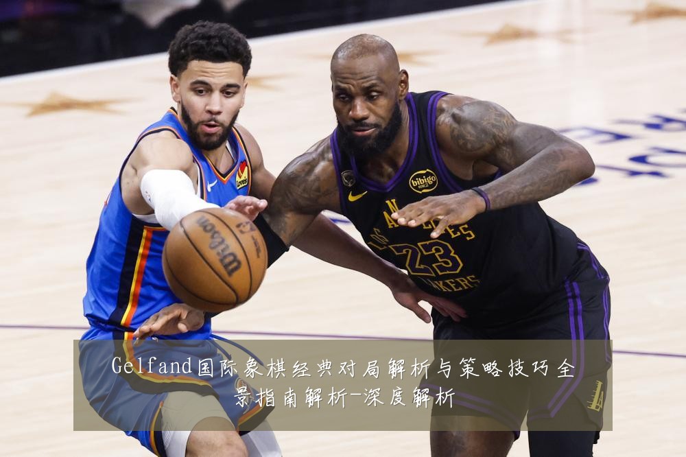 Gelfand国际象棋经典对局解析与策略技巧全景指南解析-深度解析