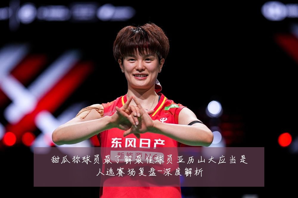 甜瓜称球员最了解最佳球员亚历山大应当是人选赛场复盘-深度解析