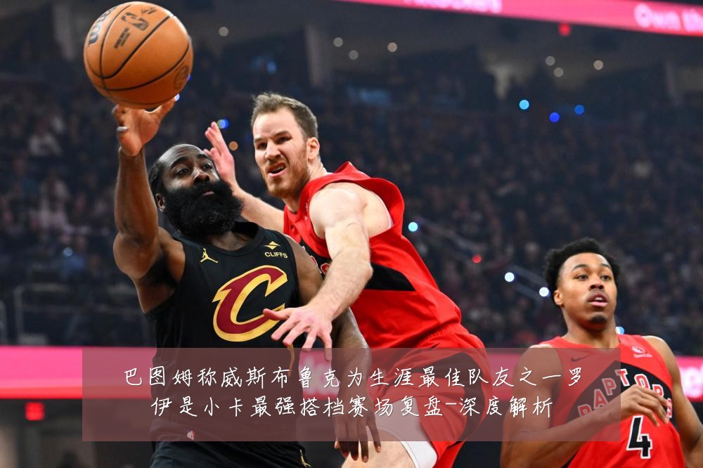 巴图姆称威斯布鲁克为生涯最佳队友之一罗伊是小卡最强搭档赛场复盘-深度解析